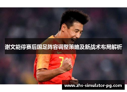 谢文能停赛后国足阵容调整策略及新战术布局解析