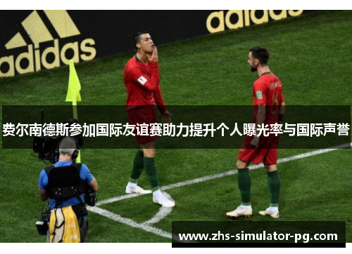 费尔南德斯参加国际友谊赛助力提升个人曝光率与国际声誉