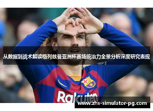 从数据到战术解读格列兹曼亚洲杯赛场统治力全景分析深度研究表现 从数据到战术解读格列兹曼亚洲杯赛场统治力全景分析深度研究表现