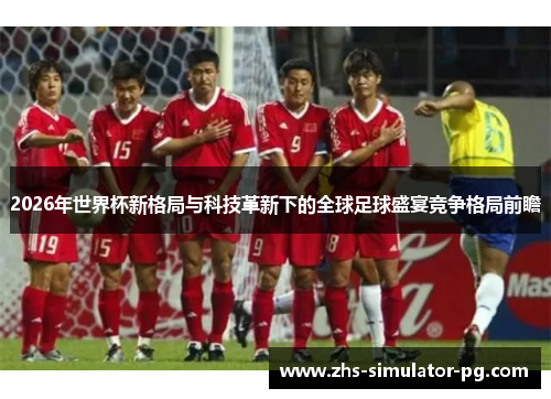 2026年世界杯新格局与科技革新下的全球足球盛宴竞争格局前瞻 2026年世界杯新格局与科技革新下的全球足球盛宴竞争格局前瞻