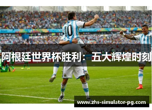 阿根廷世界杯胜利:五大辉煌时刻 阿根廷世界杯胜利:五大辉煌时刻