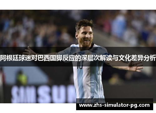 阿根廷球迷对巴西国脚反应的深层次解读与文化差异分析 阿根廷球迷对巴西国脚反应的深层次解读与文化差异分析