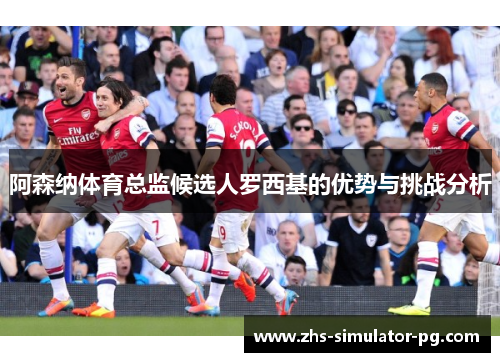 阿森纳体育总监候选人罗西基的优势与挑战分析