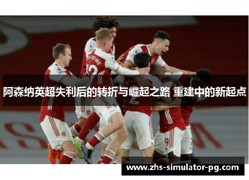 阿森纳英超失利后的转折与崛起之路 重建中的新起点