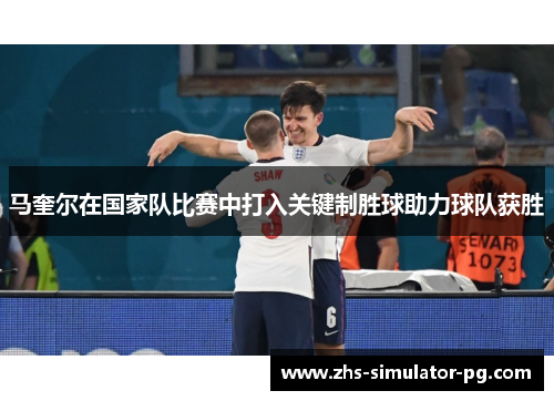 马奎尔在国家队比赛中打入关键制胜球助力球队获胜 马奎尔在国家队比赛中打入关键制胜球助力球队获胜
